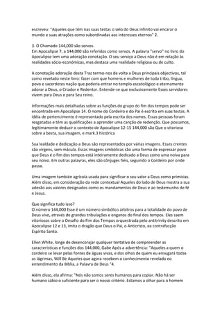 escreveu: "Aqueles que têm nas suas testas o selo do Deus infinito vai encarar o
mundo e suas atrações como subordinadas aos interesses eternos" 2.

3. O Chamado 144,000 são servos.
Em Apocalipse 7, a 144,000 são referidos como servos. A palavra "servo" no livro do
Apocalipse tem uma adoração conotação. O seu serviço a Deus não é em relação às
realidades sócio-económicas, mas destaca uma realidade religiosa ou de culto.

A conotação adoração desta Traz termo-nos de volta a Deus principais objectivos, tal
como revelado neste livro: fazer com que homens e mulheres de toda tribo, língua,
povo e sacerdotes nação que poderia entrar no templo escatológico e eternamente
adorar a Deus, o Criador e Redentor. Entende-se que exclusivamente Esses servidores
vivem para Deus e para Seu reino.

Informações mais detalhadas sobre as funções do grupo do fim dos tempos pode ser
encontrada em Apocalipse 14. O nome do Cordeiro e do Pai é escrito em suas testas. A
idéia de pertencimento é representado pela escrita dos nomes. Essas pessoas foram
resgatadas e têm as qualificações a aprender uma canção de redenção. Que possamos,
legitimamente deduzir o contexto de Apocalipse 12-15 144,000 são Que o vitorioso
sobre a besta, sua imagem, e mark.3 histórica

Sua lealdade e dedicação a Deus são representados por várias imagens. Esses crentes
são virgens, sem mácula. Essas imagens simbólicas são uma forma de expressar povo
que Deus é o fim dos tempos está inteiramente dedicado a Deus como uma noiva para
seu noivo. Em outras palavras, eles são cônjuges fiéis, seguindo o Cordeiro por onde
passa.

Uma imagem también agrícola usada para significar o seu valor a Deus como primícias.
Além disso, em consideração da rede contextual Aqueles do lado de Deus mostra a sua
adesão aos valores designados como os mandamentos de Deus e ao testemunho de fé
e Jesus.

Que significa tudo isso?
O número 144,000 Esse é um número simbólico árbitros para a totalidade do povo de
Deus vivo, através de grandes tribulações e enganos do final dos tempos. Eles saem
vitoriosos sobre o Desafio do Fim dos Tempos orquestrada pelo antitrinity descrito em
Apocalipse 12 e 13, imita o dragão que Deus o Pai, o Anticristo, ea contrafacção
Espírito Santo.

Ellen White, longe de desencorajar qualquer tentativa de compreender as
características e funções dos 144,000, Gabe Após a advertência: "Aqueles a quem o
cordeiro se levar pelas fontes de águas vivas, e dos olhos de quem eu enxugará todas
as lágrimas, Will Be Aqueles que agora recebem o conhecimento revelado eo
entendimento da Bíblia, a Palavra de Deus "4.

Além disso, ela afirma: "Nós não somos seres humanos para copiar. Não há ser
humano sábio o suficiente para ser o nosso critério. Estamos a olhar para o homem
 