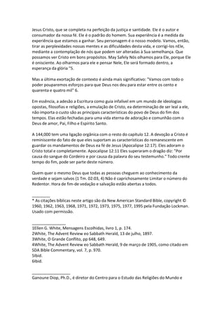 Jesus Cristo, que se completa na perfeição da justiça e santidade. Ele é o autor e
consumador da nossa fé. Ele é o padrão do homem. Sua experiência é a medida da
experiência que estamos a ganhar. Seu personagem é o nosso modelo. Vamos, então,
tirar as perplexidades nossas mentes e as dificuldades desta vida, e corrigi-los nEle,
mediante a contemplação de nós que podem ser alteradas à Sua semelhança. Que
possamos ver Cristo em bons propósitos. May Safely Nós olhamos para Ele, porque Ele
é onisciente. Ao olharmos para ele e pensar Nele, Ele será formado dentro, a
esperança da glória "5.

Mas a última exortação de contexto é ainda mais significativo: "Vamos com todo o
poder pouparemos esforços para que Deus nos deu para estar entre os cento e
quarenta e quatro mil" 6.

Em essência, a adesão a Escritura como guia infalível em um mundo de ideologias
opostas, filosofias e religiões, a emulação de Cristo, ea determinação de ser leal a ele,
não importa o custo são as principais características do povo de Deus do fim dos
tempos. Elas estão fechadas para uma vida eterna de adoração e comunhão com o
Deus de amor, Pai, Filho e Espírito Santo.

A 144,000 tem uma ligação orgânica com o resto do capítulo 12. A devoção a Cristo é
reminiscente do fato de que eles suportam as características do remanescente em
guardar os mandamentos de Deus ea fé de Jesus (Apocalipse 12:17). Eles adoram o
Cristo total e completamente. Apocalipse 12:11 Eles superaram o dragão diz: "Por
causa do sangue do Cordeiro e por causa da palavra do seu testemunho." Todo crente
tempo do fim, pode ser parte deste número.

Quem quer o mesmo Deus que todas as pessoas cheguem ao conhecimento da
verdade e sejam salvos (1 Tm. 02:03, 4) Não é caprichosamente Limitar o número do
Redentor. Hora de fim-de vedação e salvação estão abertas a todos.

________
* As citações bíblicas neste artigo são da New American Standard Bible, copyright ©
1960, 1962, 1963, 1968, 1971, 1972, 1973, 1975, 1977, 1995 pela Fundação Lockman.
Usado com permissão.

_______________
1Ellen G. White, Mensagens Escolhidas, livro 1, p. 174.
2White, The Advent Review eo Sabbath Herald, 13 de julho, 1897.
3White, O Grande Conflito, pp 648, 649.
4White, The Advent Review eo Sabbath Herald, 9 de março de 1905, como citado em
SDA Bible Commentary, vol. 7, p. 970.
5Ibid.
6Ibid.

_________________
Ganoune Diop, Ph.D., é diretor do Centro para o Estudo das Religiões do Mundo e
 