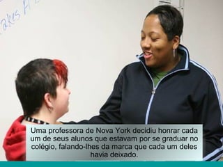 Uma professora de Nova York decidiu honrar cada
um de seus alunos que estavam por se graduar no
colégio, falando-lhes da marca que cada um deles
havia deixado.
 