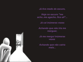 Já tive medo do escuro,
 
Hoje no escuro "me
acho..me agacho..fico ali"...
 
Já caí inúmeras vezes
 
Achando que não iria me
reerguer,
 
Já me reergui inúmeras
vezes
 
Achando que não cairia
mais...
 