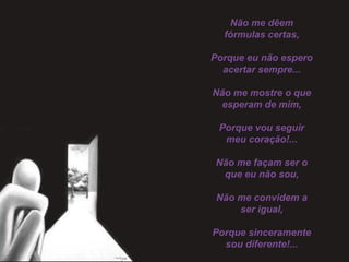 Não me dêem
fórmulas certas,
 
Porque eu não espero
acertar sempre...
 
Não me mostre o que
esperam de mim,
 
Porque vou seguir
meu coração!...
 
Não me façam ser o
que eu não sou,
 
Não me convidem a
ser igual,
 
Porque sinceramente
sou diferente!...
 