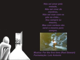 Não sei amar pela
metade,
 Não sei viver de
mentiras,
 Não sei voar com os
pés no chão...
 Sou sempre eu
mesmo,
 Mas com certeza não
serei o mesmo para
sempre.
Musica: For the first time (Rod Stewart)
Formatação: Luiz Antonio
 