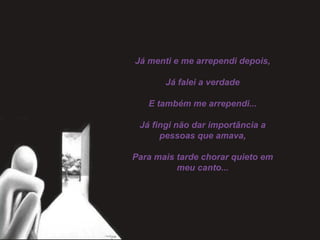 Já menti e me arrependi depois,
 
Já falei a verdade
 
E também me arrependi...
 
Já fingi não dar importância a
pessoas que amava,
 
Para mais tarde chorar quieto em
meu canto...
 
