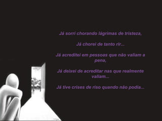 Já sorri chorando lágrimas de tristeza,
 
Já chorei de tanto rir...
 
Já acreditei em pessoas que não valiam a
pena,
 
Já deixei de acreditar nas que realmente
valiam...
 
Já tive crises de riso quando não podia...
 