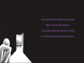 Já senti muita falta de alguém,
 
Mas nunca lhe disse...
 
Já gritei quando deveria calar,
 
Já calei quando deveria gritar...
 