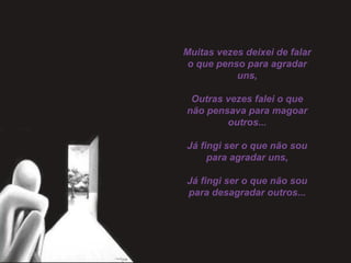 Muitas vezes deixei de falar
o que penso para agradar
uns,
 
Outras vezes falei o que
não pensava para magoar
outros...
 
Já fingi ser o que não sou
para agradar uns,
 
Já fingi ser o que não sou
para desagradar outros...
 
 