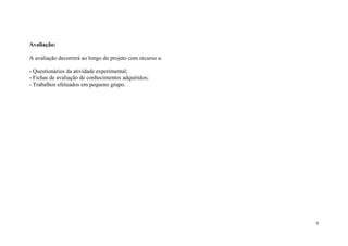 Avaliação:
A avaliação decorrerá ao longo do projeto com recurso a:
- Questionários da atividade experimental;
- Fichas de avaliação de conhecimentos adquiridos;
- Trabalhos efetuados em pequeno grupo.

6

 