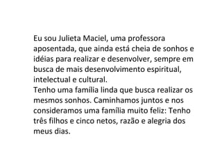 Eu sou Julieta Maciel, uma professora
aposentada, que ainda está cheia de sonhos e
idéias para realizar e desenvolver, sempre em
busca de mais desenvolvimento espiritual,
intelectual e cultural.
Tenho uma família linda que busca realizar os
mesmos sonhos. Caminhamos juntos e nos
consideramos uma família muito feliz: Tenho
três filhos e cinco netos, razão e alegria dos
meus dias.
 
