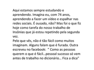 Aqui estamos sempre estudando e
aprendendo. Imagina eu, com 74 anos,
aprendendo a fazer um vídeo e espalhar nas
redes sociais. É ousado, não? Mas foi o que fiz
hoje como tarefa do nosso trabalho de
Insônias que já estou repetindo pela segunda
vez.
Pelo que vês, não é tão fácil como muitos
imaginam. Alguns falam que é furada. Outra
escreveu no facebook: ” Como as pessoas
querem o que é fácil…pessoal sucesso só vem
antes de trabalho no dicionário… Fica a dica”
 