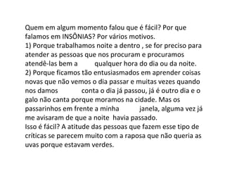 Quem em algum momento falou que é fácil? Por que
falamos em INSÔNIAS? Por vários motivos.
1) Porque trabalhamos noite a dentro , se for preciso para
atender as pessoas que nos procuram e procuramos
atendê-las bem a qualquer hora do dia ou da noite.
2) Porque ficamos tão entusiasmados em aprender coisas
novas que não vemos o dia passar e muitas vezes quando
nos damos conta o dia já passou, já é outro dia e o
galo não canta porque moramos na cidade. Mas os
passarinhos em frente a minha janela, alguma vez já
me avisaram de que a noite havia passado.
Isso é fácil? A atitude das pessoas que fazem esse tipo de
críticas se parecem muito com a raposa que não queria as
uvas porque estavam verdes.
 