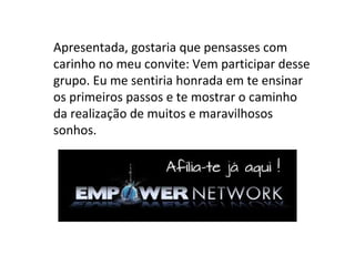 Apresentada, gostaria que pensasses com
carinho no meu convite: Vem participar desse
grupo. Eu me sentiria honrada em te ensinar
os primeiros passos e te mostrar o caminho
da realização de muitos e maravilhosos
sonhos.
 