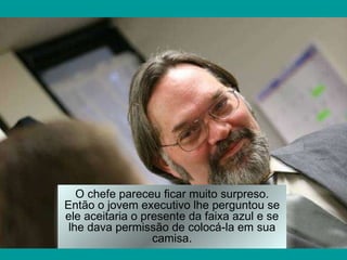O chefe pareceu ficar muito surpreso. Então o jovem executivo lhe perguntou se ele aceitaria o presente da faixa azul e se lhe dava permissão de colocá-la em sua camisa. 