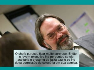 O chefe pareceu ficar muito surpreso. Então,
o jovem executivo lhe perguntou se ele
aceitaria o presente da faixa azul e se lhe
dava permissão de colocá-la em sua camisa.
 