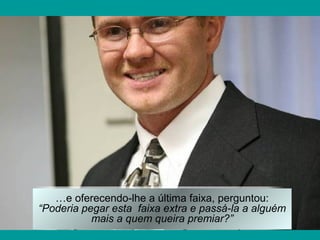 …e oferecendo-lhe a última faixa, perguntou:
“Poderia pegar esta faixa extra e passá-la a alguém
mais a quem queira premiar?”
 