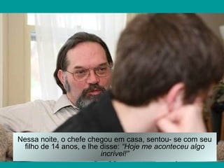 Nessa noite, o chefe chegou em casa, sentou- se com seu
filho de 14 anos, e lhe disse: “Hoje me aconteceu algo
incrível!”
 