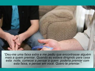 “Deu-me uma faixa extra e me pediu que encontrasse alguém
mais a quem premiar. Quando eu estava dirigindo para casa
esta noite, comecei a pensar a quem poderia premiar com
esta faixa, e pensei em você. Quero te premiar.”
 