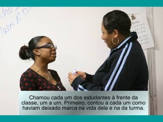 Chamou cada um dos estudantes à frente da
classe, um a um. Primeiro, contou a cada um como
haviam deixado marca na vida dela e na da turma.
 