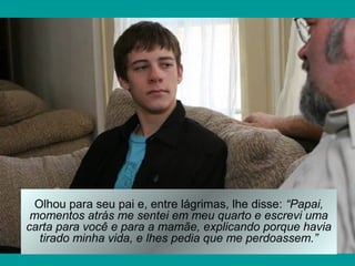 Olhou para seu pai e, entre lágrimas, lhe disse: “Papai,
momentos atrás me sentei em meu quarto e escrevi uma
carta para você e para a mamãe, explicando porque havia
tirado minha vida, e lhes pedia que me perdoassem.”
 