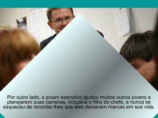Por outro lado, o jovem executivo ajudou muitos outros jovens a
planejarem suas carreiras, inclusive o filho do chefe, e nunca se
esqueceu de recordar-lhes que eles deixavam marcas em sua vida.
 