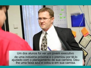 Um dos alunos foi ver um jovem executivo
de uma indústria próxima e o premiou por tê-lo
ajudado com o planejamento de sua carreira. Deu-
lhe uma faixa azul e colou-a em sua camisa.
 