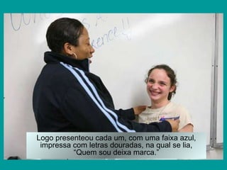 Logo presenteou cada um, com uma faixa azul, impressa com letras douradas, na qual se lia, “Quem sou deixa marca.” 