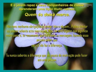` E o jovem rapaz e seus companheiros de classe aprenderam uma lição muito valiosa: Quem és deixa marca. Não tens nenhuma obrigação de enviar isto a alguém... Podes deletar ou passar adiante esta mensagem. Mas, se tens alguém que significa muito para ti, te recomendo que lhe envies a mensagem, fazendo essa pessoa saber que  para ti ela faz a diferença.   Tu nunca saberás a diferença que um pouco de motivação pode fazer  em uma pessoa. 