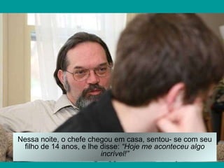 Nessa noite, o chefe chegou em casa, sentou- se com seu filho de 14 anos, e lhe disse:  “Hoje me aconteceu algo incrível!” 