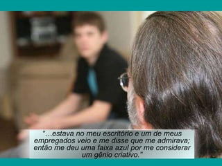 “… estava no meu escritório e um de meus empregados veio e me disse que me admirava; então me deu uma faixa azul por me considerar um gênio criativo.” 