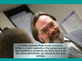 O chefe pareceu ficar muito surpreso.
Então o jovem executivo lhe perguntou se
ele aceitaria o presente da faixa azul e se
lhe dava permissão de colocá-la em sua
camisa.
 