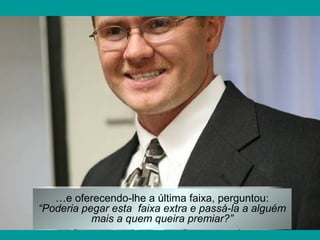 …e oferecendo-lhe a última faixa, perguntou:
“Poderia pegar esta faixa extra e passá-la a alguém
mais a quem queira premiar?”
 
