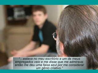 “…estava no meu escritório e um de meus
empregados veio e me disse que me admirava;
então me deu uma faixa azul por me considerar
um gênio criativo.”
 