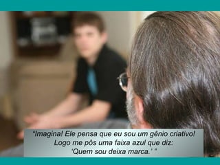 “Imagina! Ele pensa que eu sou um gênio criativo!
Logo me pôs uma faixa azul que diz:
‘Quem sou deixa marca.’ ”
 