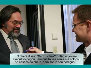 O chefe disse:  “Bem…claro!”  Então o  jovem executivo pegou uma das faixas azuis e a colocou no casaco do chefe, bem sobre seu coração…   