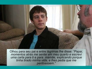Olhou para seu pai e entre lágrimas lhe disse:  “Papai, momentos atrás me sentei em meu quarto e escrevi uma carta para ti e para  mamãe, explicando porque tinha tirado minha vida, e lhes pedia que me perdoassem.” 