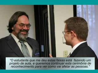 “O estudante que me deu estas faixas está fazendo um
projeto de aula, e queremos continuar esta cerimônia de
 reconhecimento para ver como vai afetar as pessoas.”
 