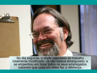 No dia seguinte, o chefe regressou ao trabalho
totalmente modificado. Já não estava amargurado, e
 se empenhou em fazer todos os seus empregados
     saberem que cada um deles faz a diferença.
 