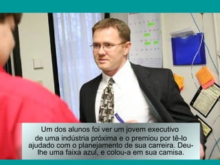 Um dos alunos foi ver um jovem executivo
  de uma indústria próxima e o premiou por tê-lo
ajudado com o planejamento de sua carreira. Deu-
   lhe uma faixa azul, e colou-a em sua camisa.
 