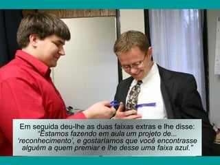 Em seguida deu-lhe as duas faixas extras e lhe disse:
      “Estamos fazendo em aula um projeto de...
‘reconhecimento’, e gostaríamos que você encontrasse
  alguém a quem premiar e lhe desse uma faixa azul.”
 