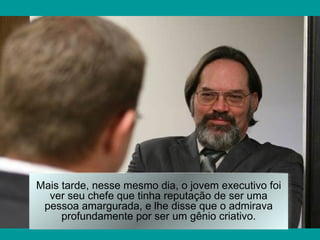 Mais tarde, nesse mesmo dia, o jovem executivo foi
  ver seu chefe que tinha reputação de ser uma
 pessoa amargurada, e lhe disse que o admirava
     profundamente por ser um gênio criativo.
 