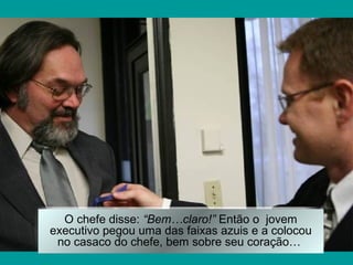 O chefe disse: “Bem…claro!” Então o jovem
executivo pegou uma das faixas azuis e a colocou
 no casaco do chefe, bem sobre seu coração…
 