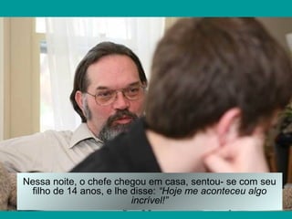 Nessa noite, o chefe chegou em casa, sentou- se com seu
 filho de 14 anos, e lhe disse: “Hoje me aconteceu algo
                         incrível!”
 