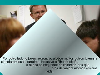 Por outro lado, o jovem executivo ajudou muitos outros jovens a
planejarem suas carreiras, inclusive o filho do chefe,
                 e nunca se esqueceu de recordar-lhes que
                                   eles deixavam marcas em sua
                               vida.
 