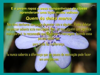 `
   E o jovem rapaz e seus companheiros de classe
         aprenderam uma lição muito valiosa:
               Quem és deixa marca.
Não tens nenhuma obrigação de enviar isto a alguém... Podes deletar
ou passar adiante esta mensagem. Mas, se tens alguém que significa
muito para ti, te recomendo que lhe envies a mensagem, fazendo essa
                          pessoa saber que
                      para ti ela faz a diferença.

Tu nunca saberás a diferença que um pouco de motivação pode fazer
                          em uma pessoa.
 