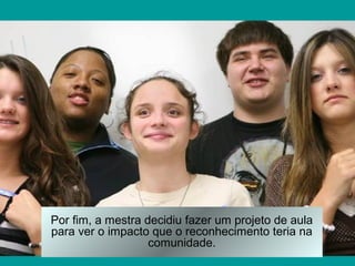 Por fim, a mestra decidiu fazer um projeto de aula
para ver o impacto que o reconhecimento teria na
                   comunidade.
 
