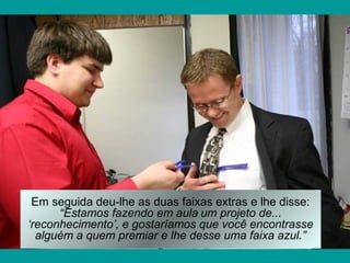 Em seguida deu-lhe as duas faixas extras e lhe disse:
      “Estamos fazendo em aula um projeto de...
‘reconhecimento’, e gostaríamos que você encontrasse
  alguém a quem premiar e lhe desse uma faixa azul.”
 