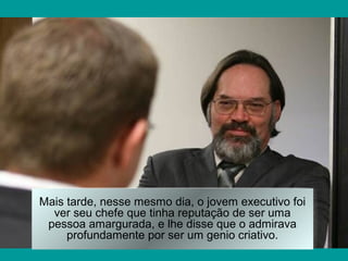 Mais tarde, nesse mesmo dia, o jovem executivo foi
  ver seu chefe que tinha reputação de ser uma
 pessoa amargurada, e lhe disse que o admirava
     profundamente por ser um genio criativo.
 
