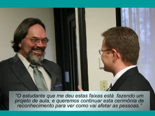 “O estudante que me deu estas faixas está fazendo um
projeto de aula, e queremos continuar esta cerimônia de
reconhecimento para ver como vai afetar as pessoas.”

 