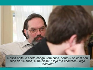 Nessa noite, o chefe chegou em casa, sentou- se com seu
filho de 14 anos, e lhe disse: “Hoje me aconteceu algo
incrível!”

 