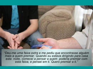 “Deu-me uma faixa extra e me pediu que encontrasse alguém
mais a quem premiar. Quando eu estava dirigindo para casa
esta noite, comecei a pensar a quem poderia premiar com
esta faixa, e pensei em ti. Quero premiar a ti.”

 