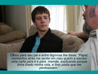 Olhou para seu pai e entre lágrimas lhe disse: “Papai,
momentos atrás me sentei em meu quarto e escrevi
uma carta para ti e para mamãe, explicando porque
tinha tirado minha vida, e lhes pedia que me
perdoassem.”

 